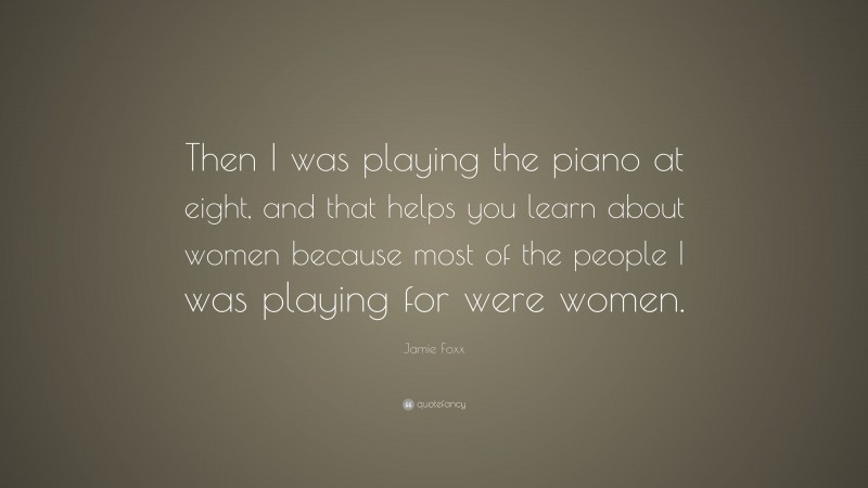 Jamie Foxx Quote: “Then I was playing the piano at eight, and that helps you learn about women because most of the people I was playing for were women.”