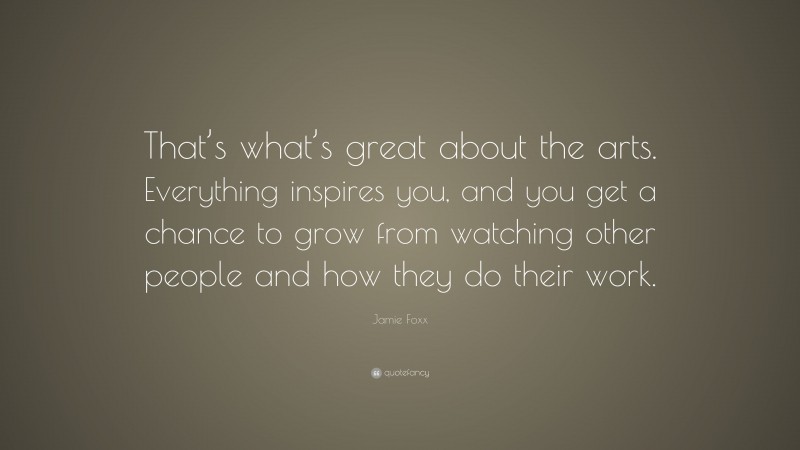Jamie Foxx Quote: “That’s what’s great about the arts. Everything inspires you, and you get a chance to grow from watching other people and how they do their work.”