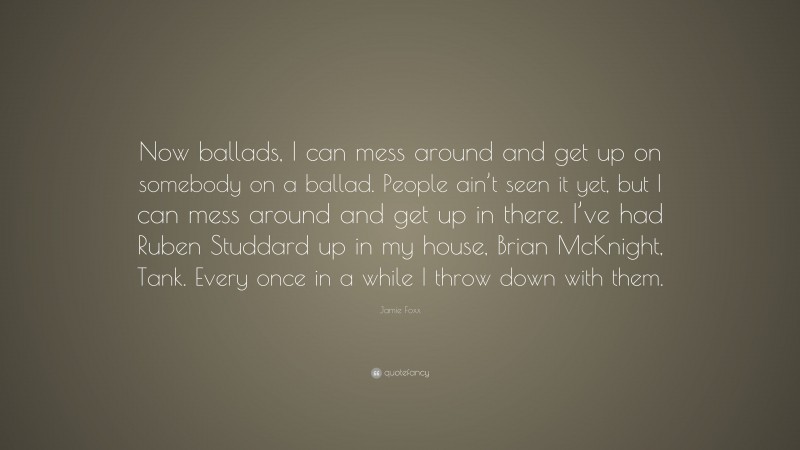 Jamie Foxx Quote: “Now ballads, I can mess around and get up on somebody on a ballad. People ain’t seen it yet, but I can mess around and get up in there. I’ve had Ruben Studdard up in my house, Brian McKnight, Tank. Every once in a while I throw down with them.”