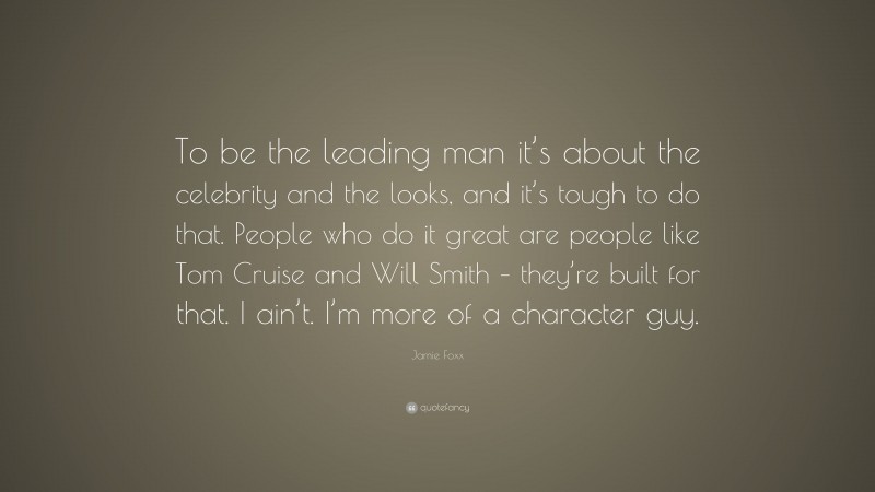 Jamie Foxx Quote: “To be the leading man it’s about the celebrity and the looks, and it’s tough to do that. People who do it great are people like Tom Cruise and Will Smith – they’re built for that. I ain’t. I’m more of a character guy.”