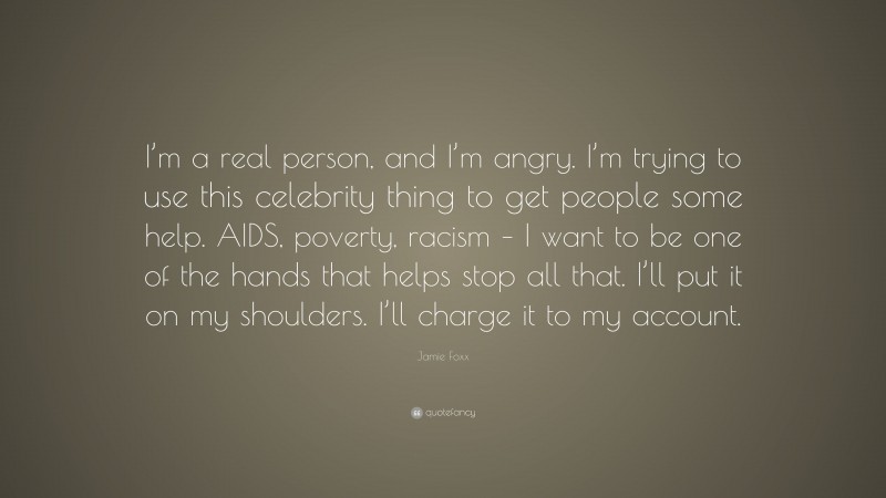 Jamie Foxx Quote: “I’m a real person, and I’m angry. I’m trying to use this celebrity thing to get people some help. AIDS, poverty, racism – I want to be one of the hands that helps stop all that. I’ll put it on my shoulders. I’ll charge it to my account.”
