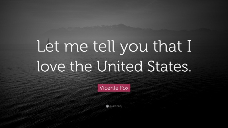 Vicente Fox Quote: “Let me tell you that I love the United States.”