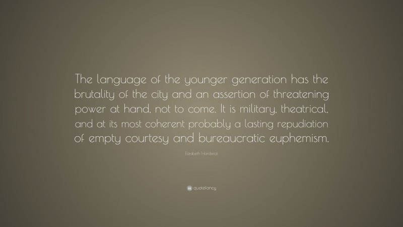 Elizabeth Hardwick Quote: “The language of the younger generation has the brutality of the city and an assertion of threatening power at hand, not to come. It is military, theatrical, and at its most coherent probably a lasting repudiation of empty courtesy and bureaucratic euphemism.”