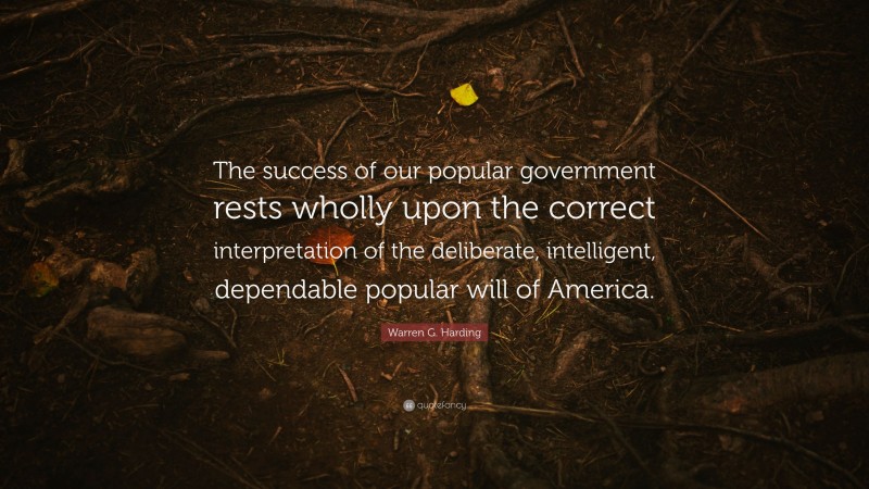 Warren G. Harding Quote: “The success of our popular government rests wholly upon the correct interpretation of the deliberate, intelligent, dependable popular will of America.”