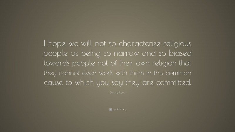 Barney Frank Quote: “I hope we will not so characterize religious people as being so narrow and so biased towards people not of their own religion that they cannot even work with them in this common cause to which you say they are committed.”