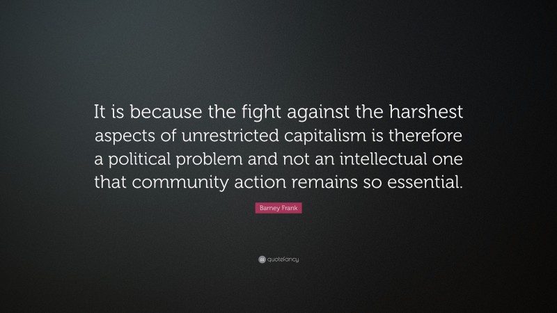 Barney Frank Quote: “It is because the fight against the harshest aspects of unrestricted capitalism is therefore a political problem and not an intellectual one that community action remains so essential.”