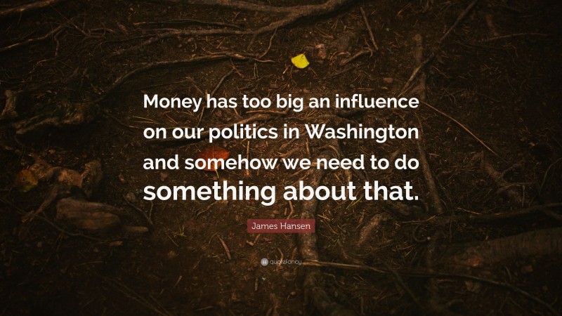 James Hansen Quote: “Money has too big an influence on our politics in Washington and somehow we need to do something about that.”