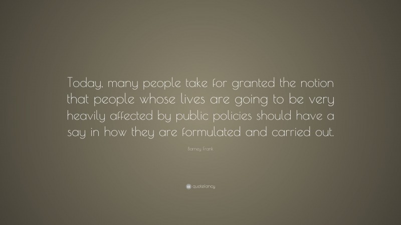 Barney Frank Quote: “Today, many people take for granted the notion that people whose lives are going to be very heavily affected by public policies should have a say in how they are formulated and carried out.”