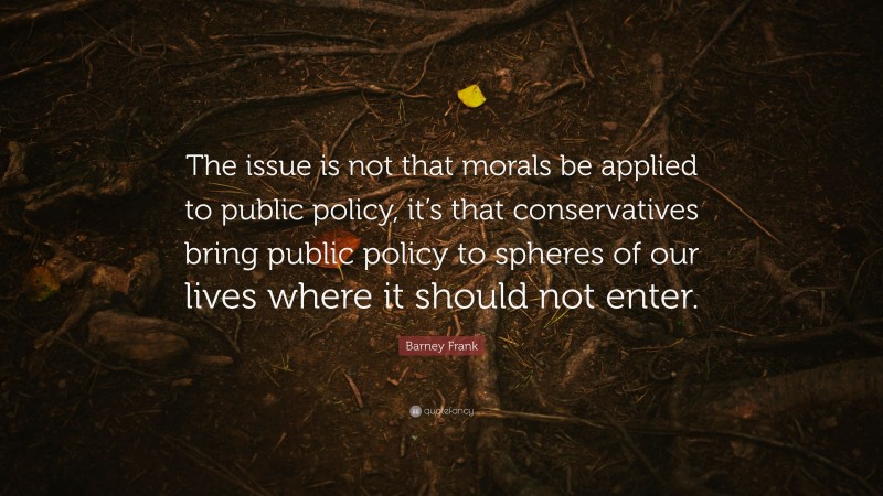 Barney Frank Quote: “The issue is not that morals be applied to public policy, it’s that conservatives bring public policy to spheres of our lives where it should not enter.”