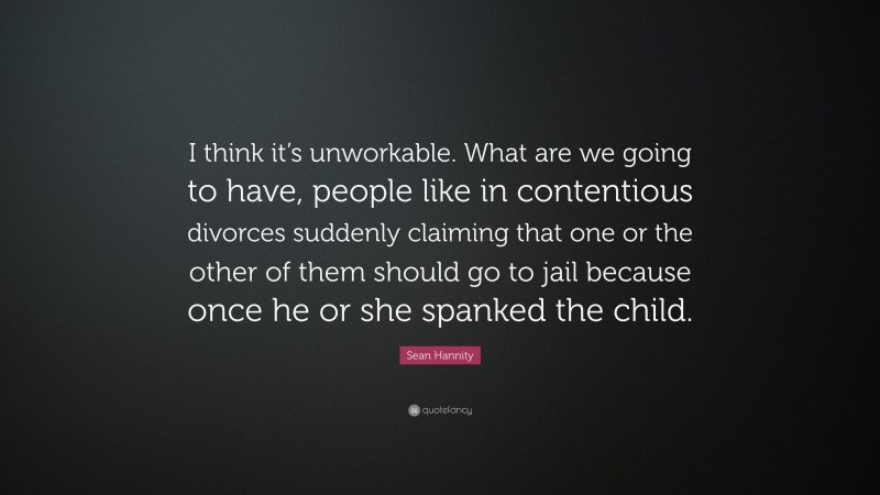 Sean Hannity Quote: “I think it’s unworkable. What are we going to have, people like in contentious divorces suddenly claiming that one or the other of them should go to jail because once he or she spanked the child.”