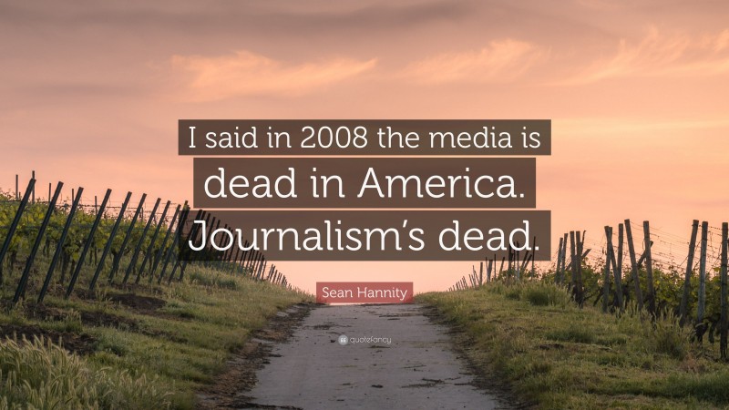 Sean Hannity Quote: “I said in 2008 the media is dead in America. Journalism’s dead.”