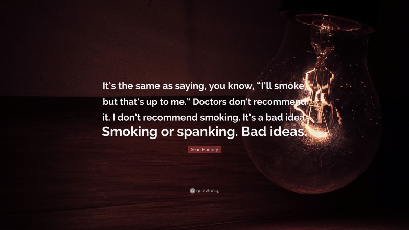 Sean Hannity Quote: “It’s the same as saying, you know, “I’ll smoke, but that’s up to me.” Doctors don’t recommend it. I don’t recommend smoking. It’s a bad idea. Smoking or spanking. Bad ideas.”