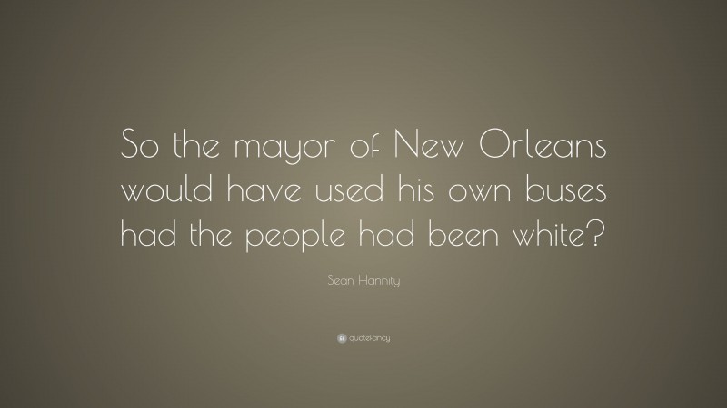 Sean Hannity Quote: “So the mayor of New Orleans would have used his own buses had the people had been white?”
