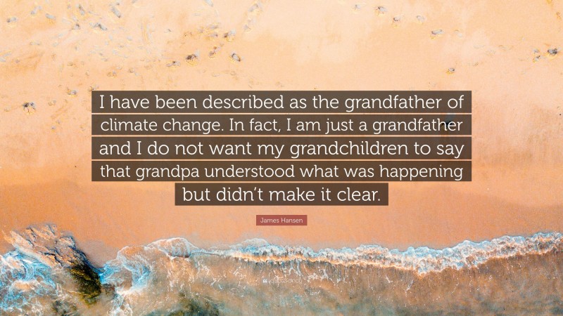 James Hansen Quote: “I have been described as the grandfather of climate change. In fact, I am just a grandfather and I do not want my grandchildren to say that grandpa understood what was happening but didn’t make it clear.”