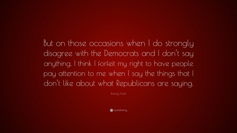 Barney Frank Quote: “But on those occasions when I do strongly disagree with the Democrats and I don’t say anything, I think I forfeit my right to have people pay attention to me when I say the things that I don’t like about what Republicans are saying.”