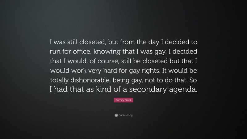 Barney Frank Quote: “I was still closeted, but from the day I decided to run for office, knowing that I was gay, I decided that I would, of course, still be closeted but that I would work very hard for gay rights. It would be totally dishonorable, being gay, not to do that. So I had that as kind of a secondary agenda.”