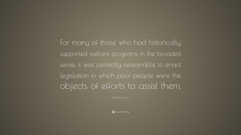 Barney Frank Quote: “For many of those who had historically supported welfare programs in the broadest sense, it was perfectly reasonable to enact legislation in which poor people were the objects of efforts to assist them.”