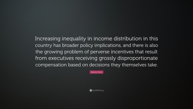 Barney Frank Quote: “Increasing inequality in income distribution in this country has broader policy implications, and there is also the growing problem of perverse incentives that result from executives receiving grossly disproportionate compensation based on decisions they themselves take.”