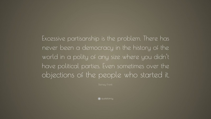 Barney Frank Quote: “Excessive partisanship is the problem. There has never been a democracy in the history of the world in a polity of any size where you didn’t have political parties. Even sometimes over the objections of the people who started it.”