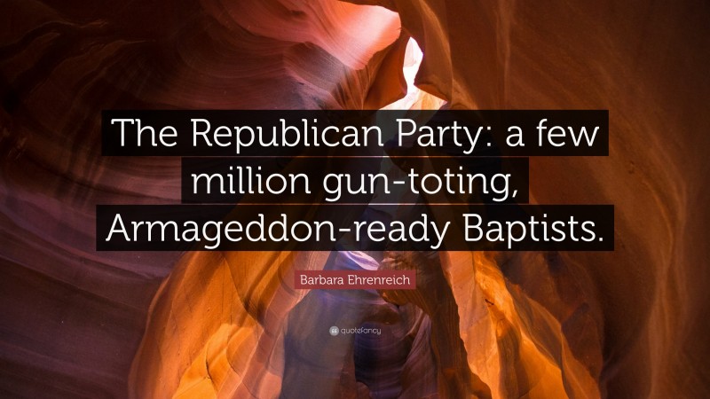 Barbara Ehrenreich Quote: “The Republican Party: a few million gun-toting, Armageddon-ready Baptists.”