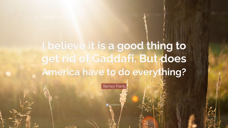 Barney Frank Quote: “I believe it is a good thing to get rid of Gaddafi. But does America have to do everything?”