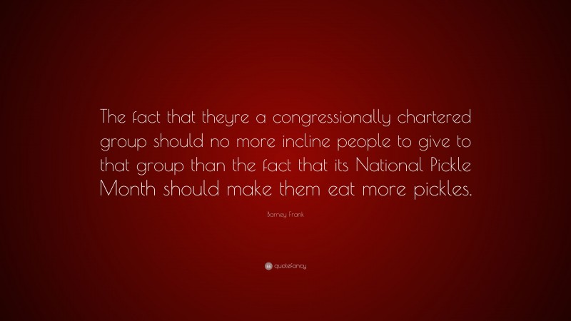Barney Frank Quote: “The fact that theyre a congressionally chartered group should no more incline people to give to that group than the fact that its National Pickle Month should make them eat more pickles.”