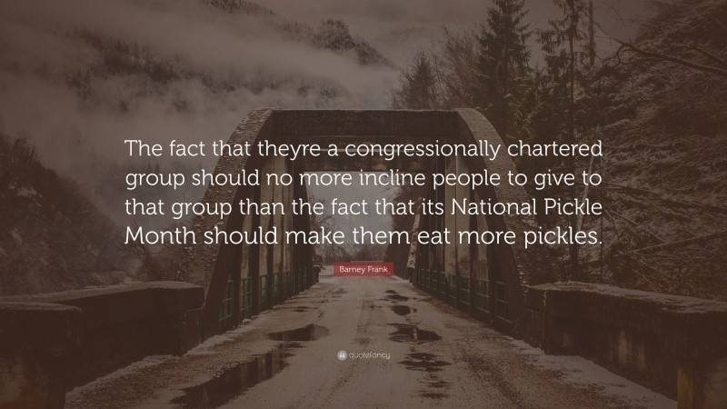 Barney Frank Quote: “The fact that theyre a congressionally chartered group should no more incline people to give to that group than the fact that its National Pickle Month should make them eat more pickles.”