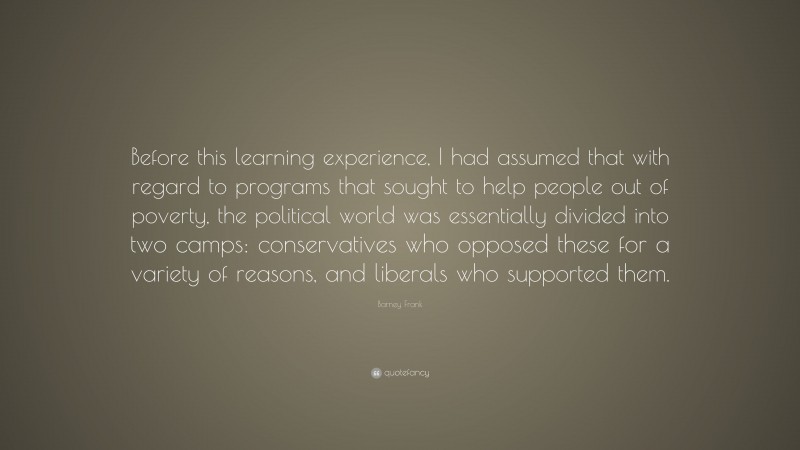 Barney Frank Quote: “Before this learning experience, I had assumed that with regard to programs that sought to help people out of poverty, the political world was essentially divided into two camps: conservatives who opposed these for a variety of reasons, and liberals who supported them.”
