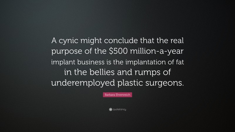 Barbara Ehrenreich Quote: “A cynic might conclude that the real purpose of the $500 million-a-year implant business is the implantation of fat in the bellies and rumps of underemployed plastic surgeons.”