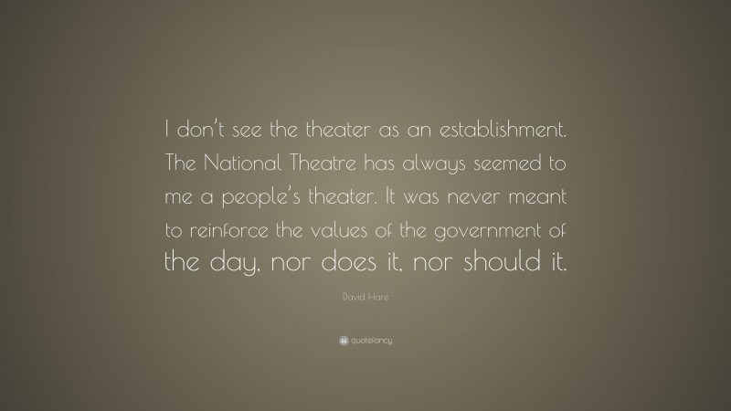 David Hare Quote: “I don’t see the theater as an establishment. The National Theatre has always seemed to me a people’s theater. It was never meant to reinforce the values of the government of the day, nor does it, nor should it.”