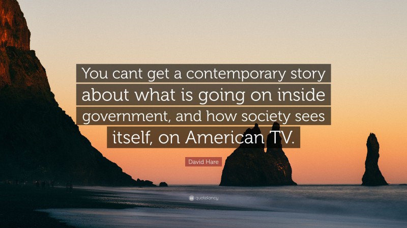 David Hare Quote: “You cant get a contemporary story about what is going on inside government, and how society sees itself, on American TV.”