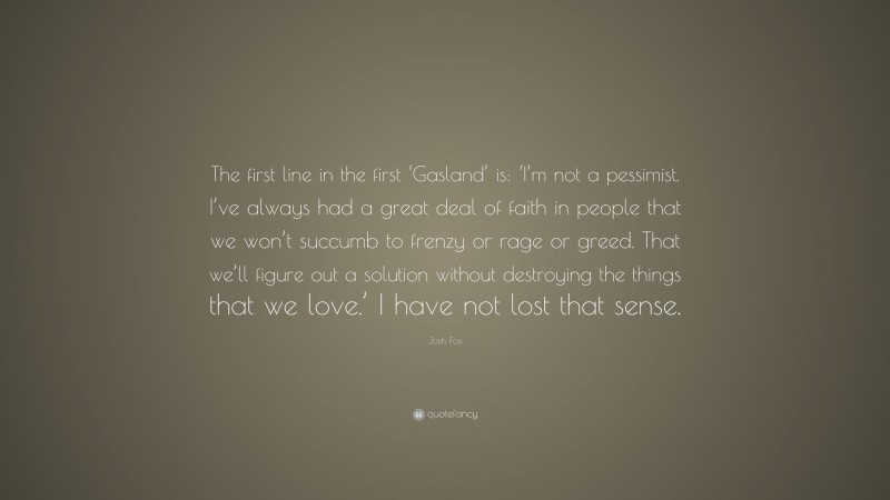 Josh Fox Quote: “The first line in the first ‘Gasland’ is: ‘I’m not a pessimist. I’ve always had a great deal of faith in people that we won’t succumb to frenzy or rage or greed. That we’ll figure out a solution without destroying the things that we love.’ I have not lost that sense.”