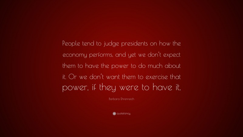 Barbara Ehrenreich Quote: “People tend to judge presidents on how the economy performs, and yet we don’t expect them to have the power to do much about it. Or we don’t want them to exercise that power, if they were to have it.”
