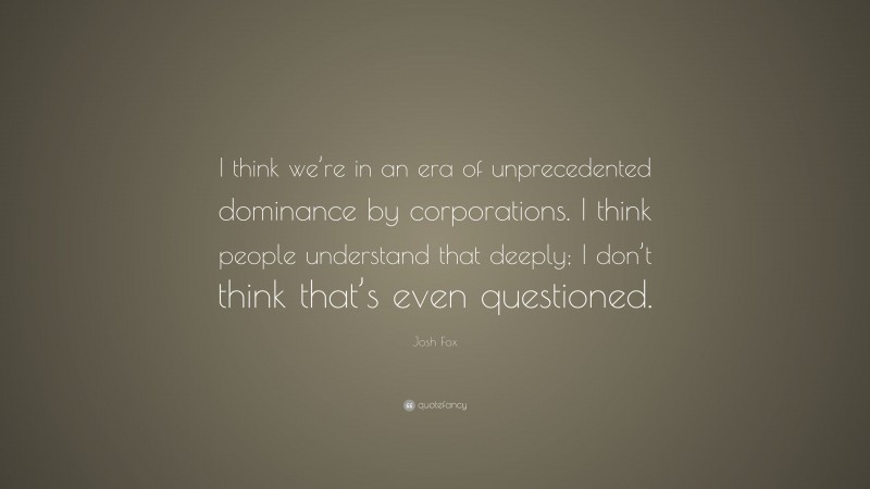 Josh Fox Quote: “I think we’re in an era of unprecedented dominance by corporations. I think people understand that deeply; I don’t think that’s even questioned.”