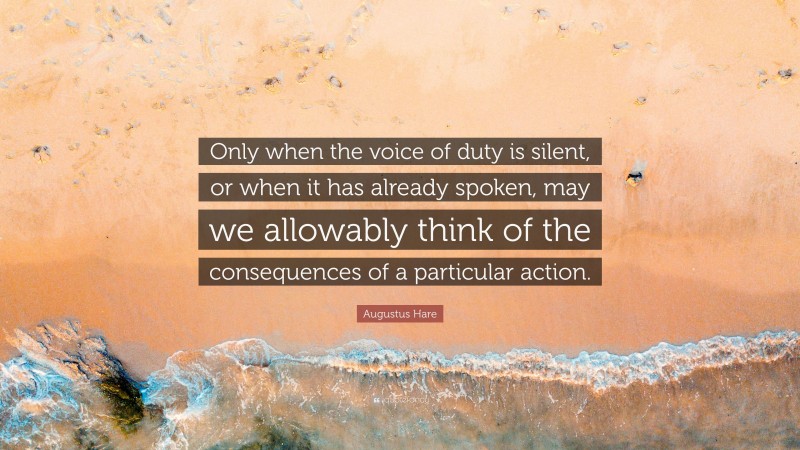 Augustus Hare Quote: “Only when the voice of duty is silent, or when it has already spoken, may we allowably think of the consequences of a particular action.”