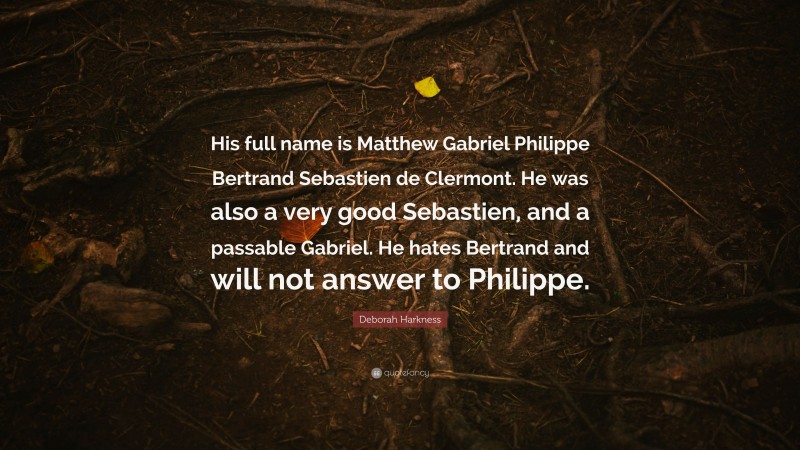 Deborah Harkness Quote: “His full name is Matthew Gabriel Philippe Bertrand Sebastien de Clermont. He was also a very good Sebastien, and a passable Gabriel. He hates Bertrand and will not answer to Philippe.”