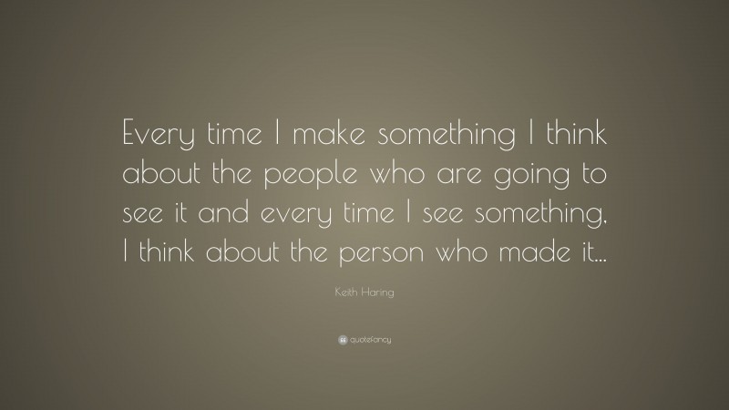 Keith Haring Quote: “Every time I make something I think about the people who are going to see it and every time I see something, I think about the person who made it...”