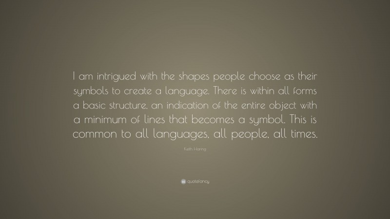 Keith Haring Quote: “I am intrigued with the shapes people choose as their symbols to create a language. There is within all forms a basic structure, an indication of the entire object with a minimum of lines that becomes a symbol. This is common to all languages, all people, all times.”