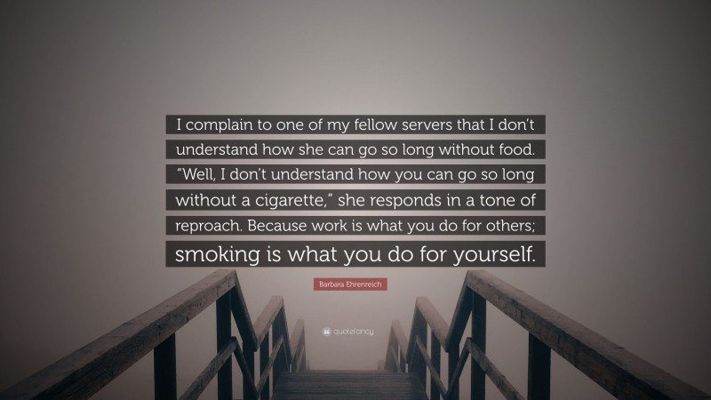 Barbara Ehrenreich Quote: “I complain to one of my fellow servers that I don’t understand how she can go so long without food. “Well, I don’t understand how you can go so long without a cigarette,” she responds in a tone of reproach. Because work is what you do for others; smoking is what you do for yourself.”
