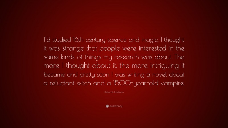 Deborah Harkness Quote: “I’d studied 16th century science and magic. I thought it was strange that people were interested in the same kinds of things my research was about. The more I thought about it, the more intriguing it became and pretty soon I was writing a novel about a reluctant witch and a 1500-year-old vampire.”