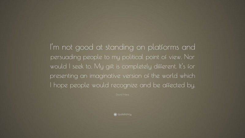David Hare Quote: “I’m not good at standing on platforms and persuading people to my political point of view. Nor would I seek to. My gift is completely different. It’s for presenting an imaginative version of the world which I hope people would recognize and be affected by.”