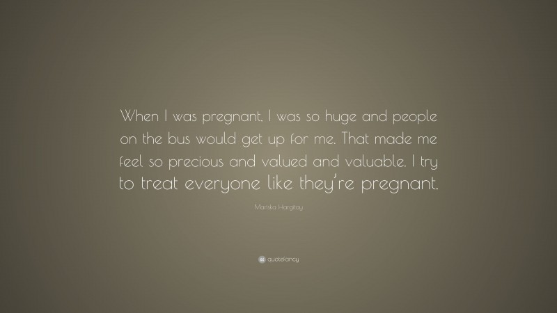 Mariska Hargitay Quote: “When I was pregnant, I was so huge and people on the bus would get up for me. That made me feel so precious and valued and valuable. I try to treat everyone like they’re pregnant.”
