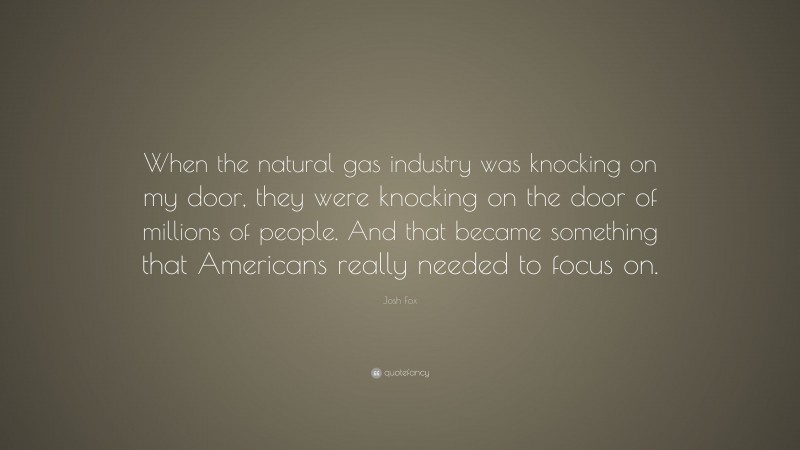 Josh Fox Quote: “When the natural gas industry was knocking on my door, they were knocking on the door of millions of people. And that became something that Americans really needed to focus on.”