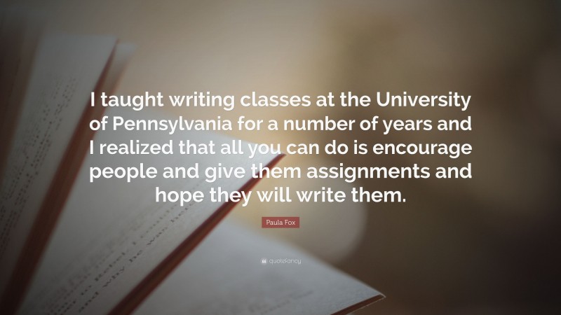 Paula Fox Quote: “I taught writing classes at the University of Pennsylvania for a number of years and I realized that all you can do is encourage people and give them assignments and hope they will write them.”