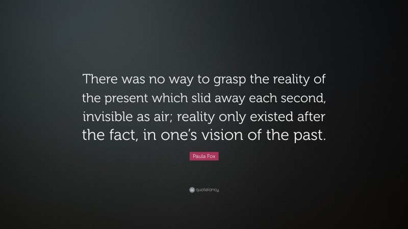 Paula Fox Quote: “There was no way to grasp the reality of the present which slid away each second, invisible as air; reality only existed after the fact, in one’s vision of the past.”