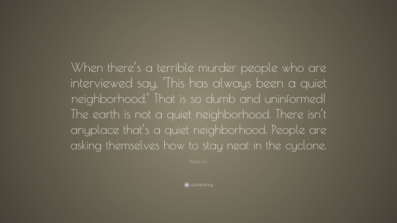 Paula Fox Quote: “When there’s a terrible murder people who are interviewed say, ‘This has always been a quiet neighborhood.’ That is so dumb and uninformed! The earth is not a quiet neighborhood. There isn’t anyplace that’s a quiet neighborhood. People are asking themselves how to stay neat in the cyclone.”