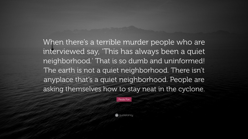 Paula Fox Quote: “When there’s a terrible murder people who are interviewed say, ‘This has always been a quiet neighborhood.’ That is so dumb and uninformed! The earth is not a quiet neighborhood. There isn’t anyplace that’s a quiet neighborhood. People are asking themselves how to stay neat in the cyclone.”