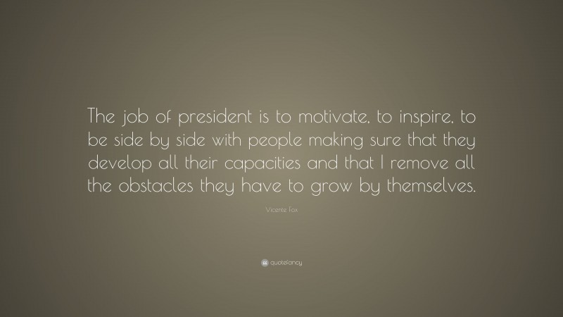 Vicente Fox Quote: “The job of president is to motivate, to inspire, to be side by side with people making sure that they develop all their capacities and that I remove all the obstacles they have to grow by themselves.”