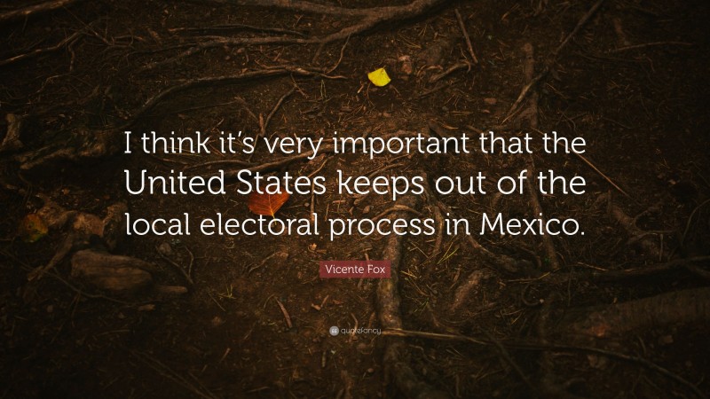 Vicente Fox Quote: “I think it’s very important that the United States keeps out of the local electoral process in Mexico.”