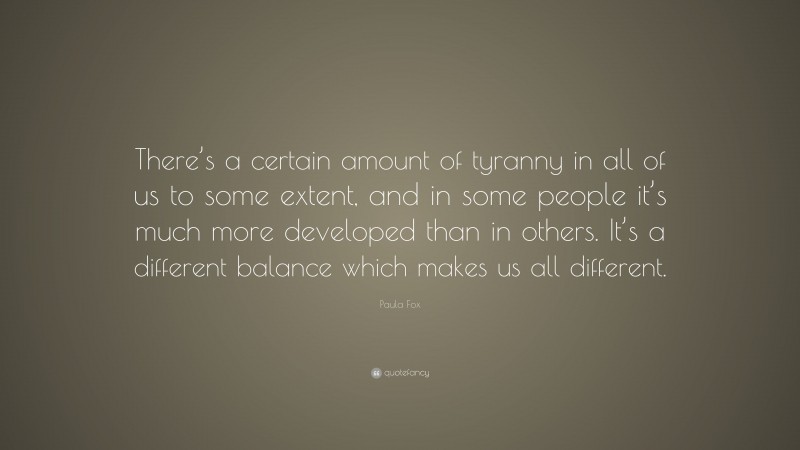 Paula Fox Quote: “There’s a certain amount of tyranny in all of us to some extent, and in some people it’s much more developed than in others. It’s a different balance which makes us all different.”